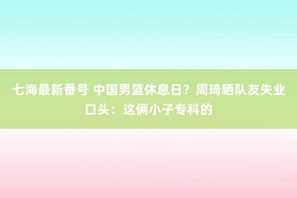 七海最新番号 中国男篮休息日？周琦晒队友失业口头：这俩小子专科的