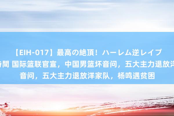 【EIH-017】最高の絶頂！ハーレム逆レイプ乱交スペシャル8時間 国际篮联官宣，中国男篮坏音问，五大主力退放洋家队，杨鸣遇贫困