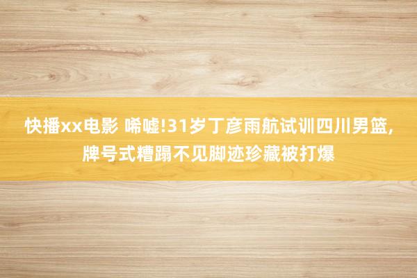 快播xx电影 唏嘘!31岁丁彦雨航试训四川男篮,牌号式糟蹋不见脚迹珍藏被打爆