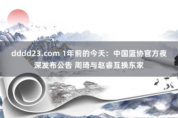 dddd23.com 1年前的今天：中国篮协官方夜深发布公告 周琦与赵睿互换东家