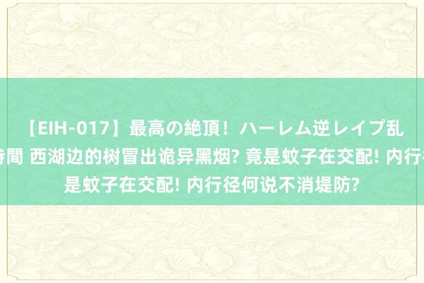 【EIH-017】最高の絶頂！ハーレム逆レイプ乱交スペシャル8時間 西湖边的树冒出诡异黑烟? 竟是蚊子在交配! 内行径何说不消堤防?