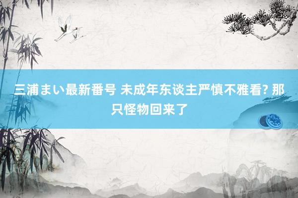 三浦まい最新番号 未成年东谈主严慎不雅看? 那只怪物回来了