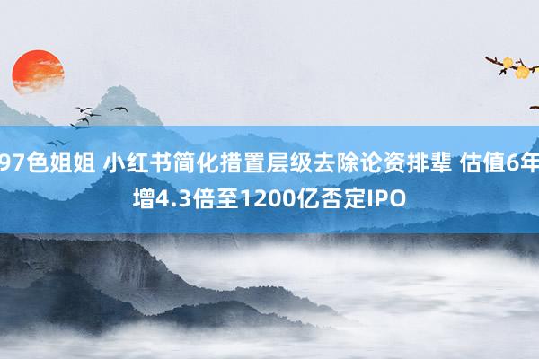 97色姐姐 小红书简化措置层级去除论资排辈 估值6年增4.3倍至1200亿否定IPO