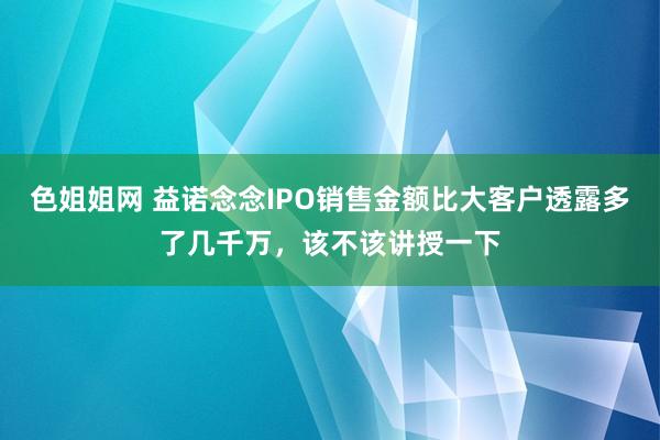 色姐姐网 益诺念念IPO销售金额比大客户透露多了几千万，该不该讲授一下