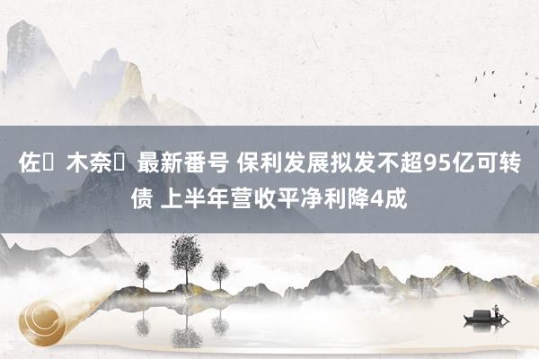 佐々木奈々最新番号 保利发展拟发不超95亿可转债 上半年营收平净利降4成