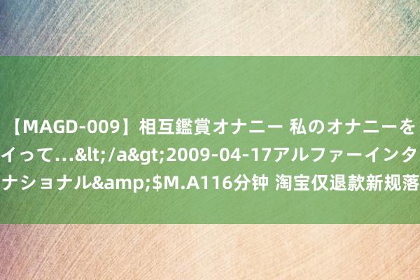 【MAGD-009】相互鑑賞オナニー 私のオナニーを見ながら、あなたもイって…</a>2009-04-17アルファーインターナショナル&$M.A116分钟 淘宝仅退款新规落地，部分商家却只可遴荐闭店