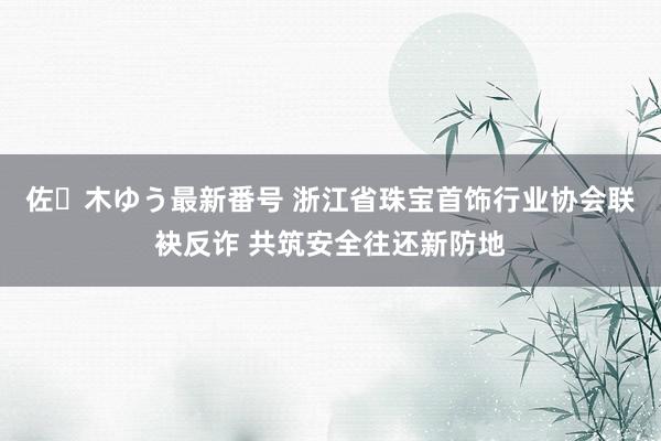 佐々木ゆう最新番号 浙江省珠宝首饰行业协会联袂反诈 共筑安全往还新防地