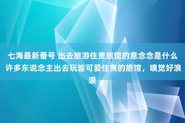 七海最新番号 出去旅游住贵旅馆的意念念是什么 许多东说念主出去玩皆可爱住贵的旅馆，嗅觉好浪