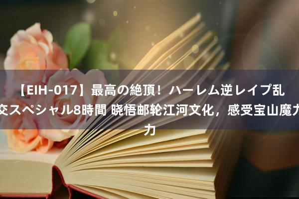 【EIH-017】最高の絶頂！ハーレム逆レイプ乱交スペシャル8時間 晓悟邮轮江河文化，感受宝山魔力