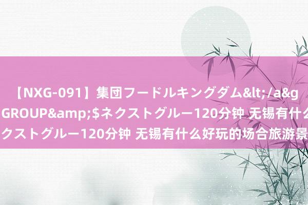 【NXG-091】集団フードルキングダム</a>2010-04-20NEXT GROUP&$ネクストグルー120分钟 无锡有什么好玩的场合旅游景点