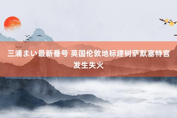 三浦まい最新番号 英国伦敦地标建树萨默塞特宫发生失火