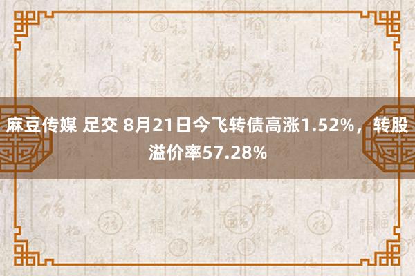 麻豆传媒 足交 8月21日今飞转债高涨1.52%，转股溢价率57.28%