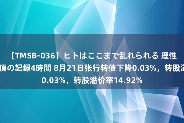 【TMSB-036】ヒトはここまで乱れられる 理性崩壊と豪快絶頂の記録4時間 8月21日张行转债下降0.03%，转股溢价率14.92%