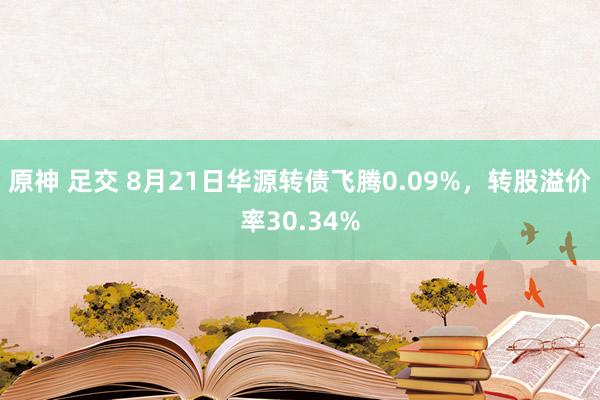 原神 足交 8月21日华源转债飞腾0.09%，转股溢价率30.34%