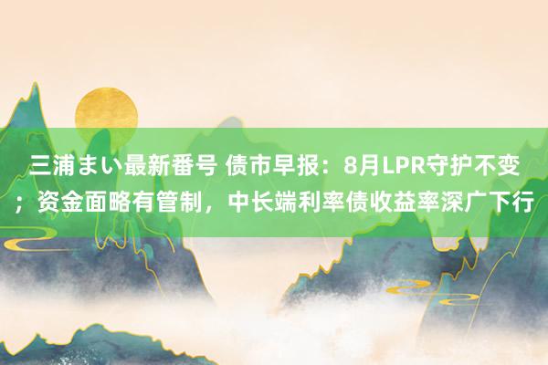 三浦まい最新番号 债市早报：8月LPR守护不变；资金面略有管制，中长端利率债收益率深广下行