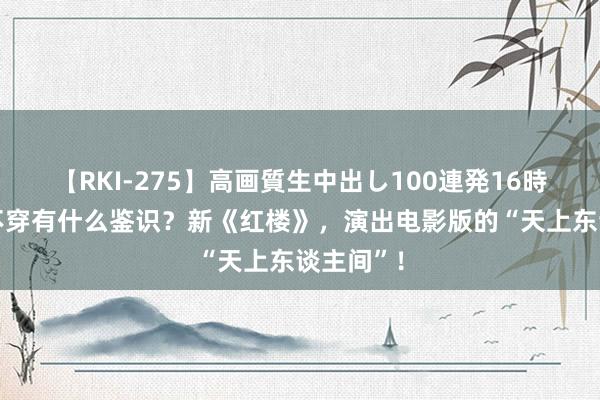 【RKI-275】高画質生中出し100連発16時間 这跟不穿有什么鉴识？新《红楼》，演出电影版的“天上东谈主间”！