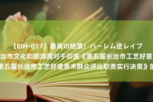 【EIH-017】最高の絶頂！ハーレム逆レイプ乱交スペシャル8時間 长治市文化和旅游局对于印发《第五届长治市工艺好意思术群众评比职责实行决策》的奉告