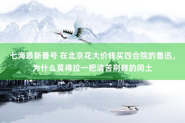 七海最新番号 在北京花大价钱买四合院的鲁迅，为什么莫得拉一把清苦荆棘的闰土