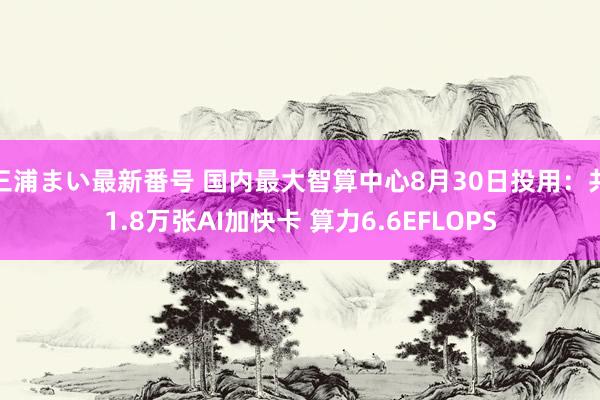 三浦まい最新番号 国内最大智算中心8月30日投用：共1.8万张AI加快卡 算力6.6EFLOPS