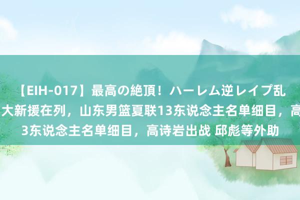 【EIH-017】最高の絶頂！ハーレム逆レイプ乱交スペシャル8時間 5大新援在列，山东男篮夏联13东说念主名单细目，高诗岩出战 邱彪等外助