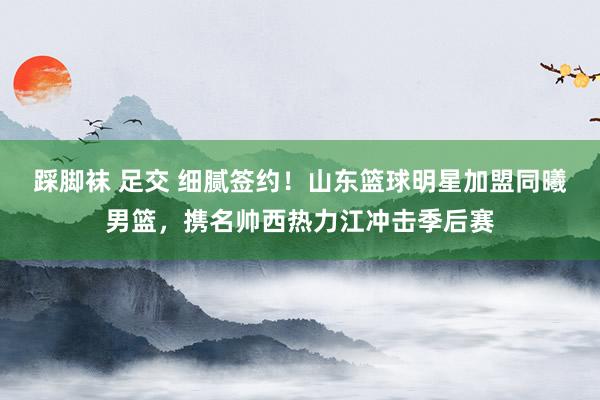 踩脚袜 足交 细腻签约！山东篮球明星加盟同曦男篮，携名帅西热力江冲击季后赛