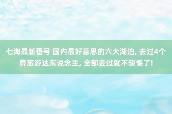 七海最新番号 国内最好意思的六大湖泊, 去过4个算旅游达东说念主, 全部去过就不缺憾了!