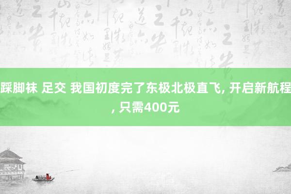 踩脚袜 足交 我国初度完了东极北极直飞， 开启新航程， 只需400元