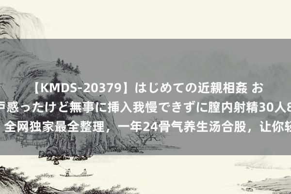 【KMDS-20379】はじめての近親相姦 おばさんの誘いに最初は戸惑ったけど無事に挿入我慢できずに膣内射精30人8時間 全网独家最全整理，一年24骨气养生汤合股，让你轻视莽撞四季变化，快来储藏！