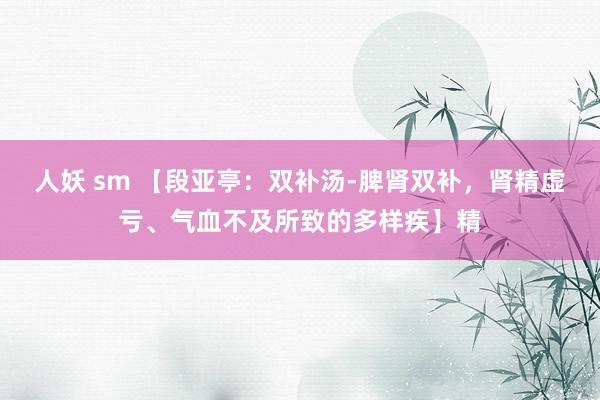 人妖 sm 【段亚亭：双补汤-脾肾双补，肾精虚亏、气血不及所致的多样疾】精