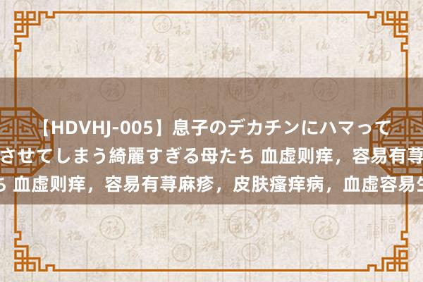 【HDVHJ-005】息子のデカチンにハマってしまい毎日のように挿入させてしまう綺麗すぎる母たち 血虚则痒，容易有荨麻疹，皮肤瘙痒病，血虚容易生风