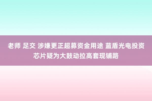 老师 足交 涉嫌更正超募资金用途 蓝盾光电投资芯片疑为大鼓动拉高套现铺路