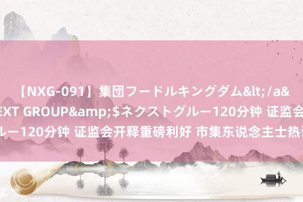 【NXG-091】集団フードルキングダム</a>2010-04-20NEXT GROUP&$ネクストグルー120分钟 证监会开释重磅利好 市集东说念主士热议切实提振A股