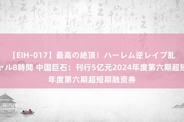 【EIH-017】最高の絶頂！ハーレム逆レイプ乱交スペシャル8時間 中国巨石：刊行5亿元2024年度第六期超短期融资券