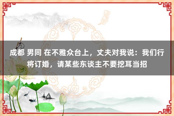 成都 男同 在不雅众台上，丈夫对我说：我们行将订婚，请某些东谈主不要挖耳当招