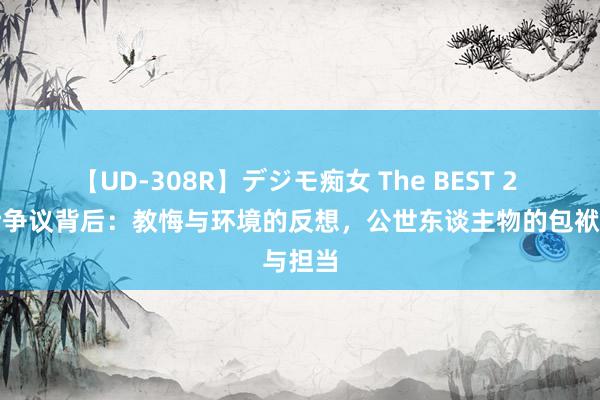 【UD-308R】デジモ痴女 The BEST 2 王悦伊争议背后：教悔与环境的反想，公世东谈主物的包袱与担当