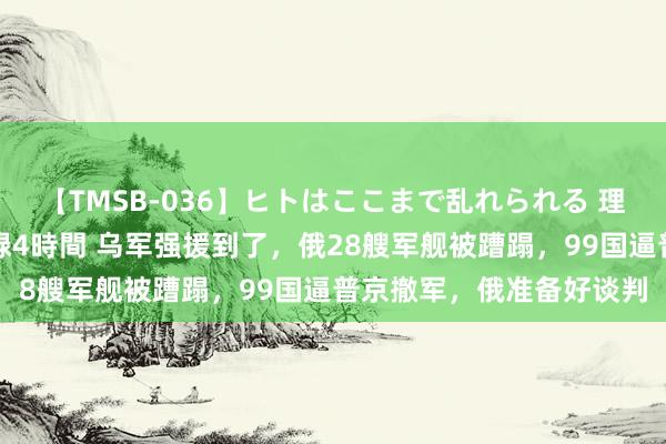 【TMSB-036】ヒトはここまで乱れられる 理性崩壊と豪快絶頂の記録4時間 乌军强援到了，俄28艘军舰被蹧蹋，99国逼普京撤军，俄准备好谈判