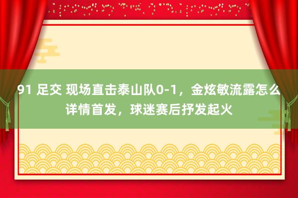 91 足交 现场直击泰山队0-1，金炫敏流露怎么详情首发，球迷赛后抒发起火