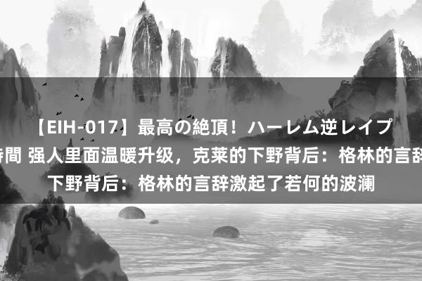 【EIH-017】最高の絶頂！ハーレム逆レイプ乱交スペシャル8時間 强人里面温暖升级，克莱的下野背后：格林的言辞激起了若何的波澜