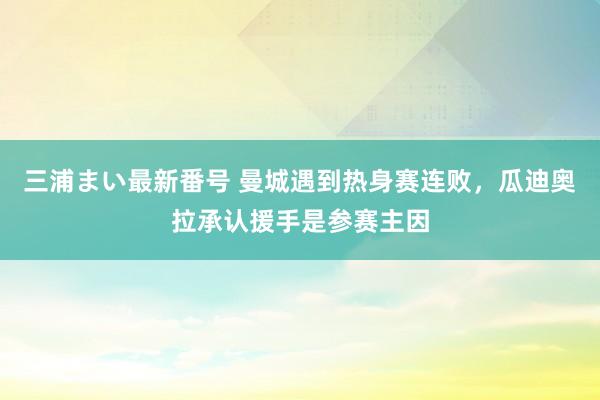 三浦まい最新番号 曼城遇到热身赛连败，瓜迪奥拉承认援手是参赛主因