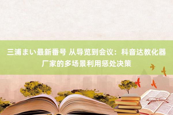 三浦まい最新番号 从导览到会议：科音达教化器厂家的多场景利用惩处决策