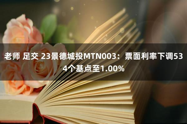 老师 足交 23景德城投MTN003：票面利率下调534个基点至1.00%