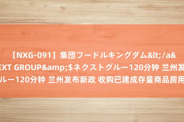 【NXG-091】集団フードルキングダム</a>2010-04-20NEXT GROUP&$ネクストグルー120分钟 兰州发布新政 收购已建成存量商品房用作保险性住房