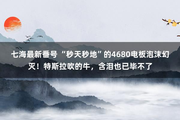 七海最新番号 “秒天秒地”的4680电板泡沫幻灭！特斯拉吹的牛，含泪也已毕不了