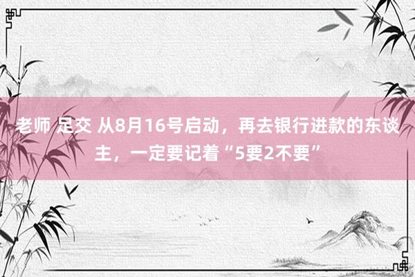 老师 足交 从8月16号启动，再去银行进款的东谈主，一定要记着“5要2不要”