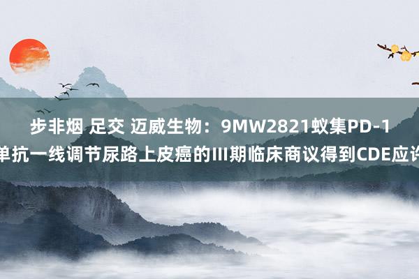 步非烟 足交 迈威生物：9MW2821蚁集PD-1单抗一线调节尿路上皮癌的Ⅲ期临床商议得到CDE应许