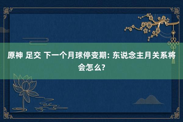 原神 足交 下一个月球停变期: 东说念主月关系将会怎么?