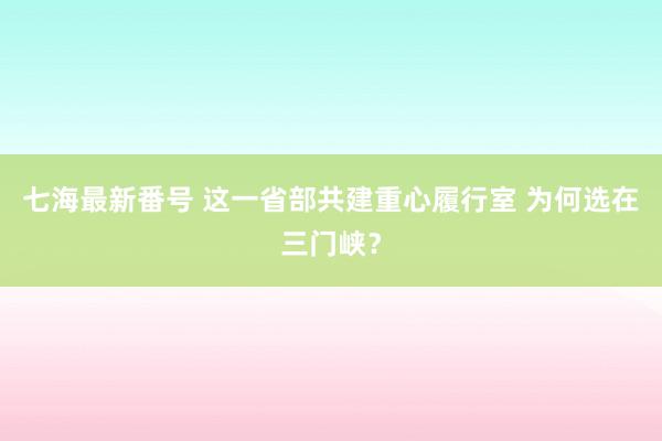 七海最新番号 这一省部共建重心履行室 为何选在三门峡？