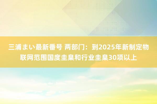 三浦まい最新番号 两部门：到2025年新制定物联网范围国度圭臬和行业圭臬30项以上