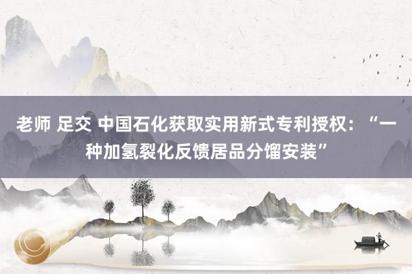 老师 足交 中国石化获取实用新式专利授权：“一种加氢裂化反馈居品分馏安装”