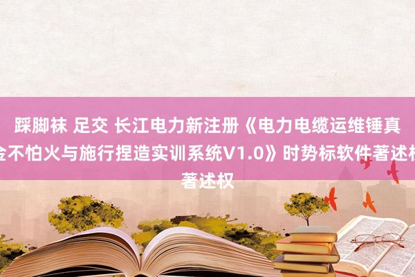 踩脚袜 足交 长江电力新注册《电力电缆运维锤真金不怕火与施行捏造实训系统V1.0》时势标软件著述权